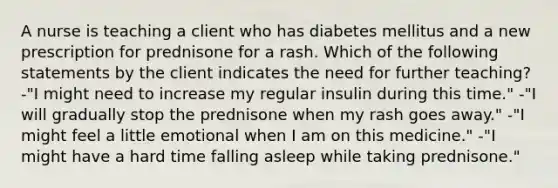 A nurse is teaching a client who has diabetes mellitus and a new prescription for prednisone for a rash. Which of the following statements by the client indicates the need for further teaching? -"I might need to increase my regular insulin during this time." -"I will gradually stop the prednisone when my rash goes away." -"I might feel a little emotional when I am on this medicine." -"I might have a hard time falling asleep while taking prednisone."