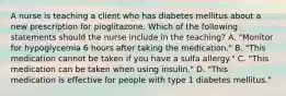 A nurse is teaching a client who has diabetes mellitus about a new prescription for pioglitazone. Which of the following statements should the nurse include in the teaching? A. "Monitor for hypoglycemia 6 hours after taking the medication." B. "This medication cannot be taken if you have a sulfa allergy." C. "This medication can be taken when using insulin." D. "This medication is effective for people with type 1 diabetes mellitus."