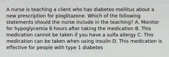 A nurse is teaching a client who has diabetes mellitus about a new prescription for pioglitazone. Which of the following statements should the nurse include in the teaching? A. Monitor for hypoglycemia 6 hours after taking the medication B. This medication cannot be taken if you have a sulfa allergy C. This medication can be taken when using insulin D. This medication is effective for people with type 1 diabetes