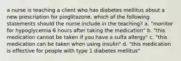 a nurse is teaching a client who has diabetes mellitus about a new prescription for pioglitazone. which of the following statements should the nurse include in the teaching? a. "monitor for hypoglycemia 6 hours after taking the medication" b. "this medication cannot be taken if you have a sulfa allergy" c. "this medication can be taken when using insulin" d. "this medication is effective for people with type 1 diabetes mellitus"