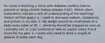 he nurse is teaching a client with diabetes mellitus how to prevent or delay chronic kidney disease (CKD). Which client statements indicate a lack of understanding of the teaching? (Select all that apply.) a. I need to decrease sodium, cholesterol, and protein in my diet. b. My weight should be maintained at a body mass index of 30. c. Smoking should be stopped as soon as I possibly can. d. I can continue to take an aspirin every 4 to 8 hours for my pain. e. I really only need to drink a couple of glasses of water each day.