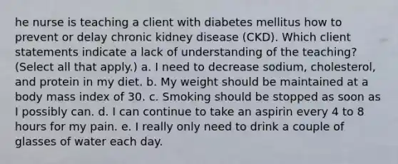 he nurse is teaching a client with diabetes mellitus how to prevent or delay chronic kidney disease (CKD). Which client statements indicate a lack of understanding of the teaching? (Select all that apply.) a. I need to decrease sodium, cholesterol, and protein in my diet. b. My weight should be maintained at a body mass index of 30. c. Smoking should be stopped as soon as I possibly can. d. I can continue to take an aspirin every 4 to 8 hours for my pain. e. I really only need to drink a couple of glasses of water each day.