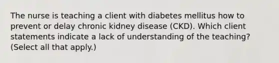 The nurse is teaching a client with diabetes mellitus how to prevent or delay chronic kidney disease (CKD). Which client statements indicate a lack of understanding of the teaching? (Select all that apply.)