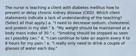 The nurse is teaching a client with diabetes mellitus how to prevent or delay chronic kidney disease (CKD). Which client statements indicate a lack of understanding of the teaching? (Select all that apply.) a. "I need to decrease sodium, cholesterol, and protein in my diet." b. "My weight should be maintained at a body mass index of 30." c. "Smoking should be stopped as soon as I possibly can." d. "I can continue to take an aspirin every 4 to 8 hours for my pain." e. "I really only need to drink a couple of glasses of water each day."