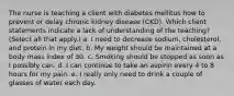 The nurse is teaching a client with diabetes mellitus how to prevent or delay chronic kidney disease (CKD). Which client statements indicate a lack of understanding of the teaching? (Select all that apply.) a. I need to decrease sodium, cholesterol, and protein in my diet. b. My weight should be maintained at a body mass index of 30. c. Smoking should be stopped as soon as I possibly can. d. I can continue to take an aspirin every 4 to 8 hours for my pain. e. I really only need to drink a couple of glasses of water each day.