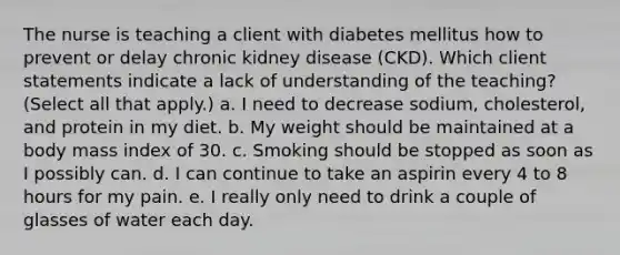 The nurse is teaching a client with diabetes mellitus how to prevent or delay chronic kidney disease (CKD). Which client statements indicate a lack of understanding of the teaching? (Select all that apply.) a. I need to decrease sodium, cholesterol, and protein in my diet. b. My weight should be maintained at a body mass index of 30. c. Smoking should be stopped as soon as I possibly can. d. I can continue to take an aspirin every 4 to 8 hours for my pain. e. I really only need to drink a couple of glasses of water each day.