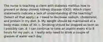 The nurse is teaching a client with diabetes mellitus how to prevent or delay chronic kidney disease (CKD). Which client statements indicate a lack of understanding of the teaching? (Select all that apply.) a. I need to decrease sodium, cholesterol, and protein in my diet. b. My weight should be maintained at a body mass index of 30. c. Smoking should be stopped as soon as I possibly can. d. I can continue to take an aspirin every 4 to 8 hours for my pain. e. I really only need to drink a couple of glasses of water each day