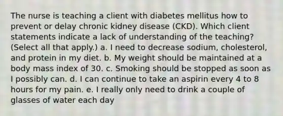 The nurse is teaching a client with diabetes mellitus how to prevent or delay chronic kidney disease (CKD). Which client statements indicate a lack of understanding of the teaching? (Select all that apply.) a. I need to decrease sodium, cholesterol, and protein in my diet. b. My weight should be maintained at a body mass index of 30. c. Smoking should be stopped as soon as I possibly can. d. I can continue to take an aspirin every 4 to 8 hours for my pain. e. I really only need to drink a couple of glasses of water each day