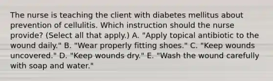 The nurse is teaching the client with diabetes mellitus about prevention of cellulitis. Which instruction should the nurse provide? (Select all that apply.) A. "Apply topical antibiotic to the wound daily." B. "Wear properly fitting shoes." C. "Keep wounds uncovered." D. "Keep wounds dry." E. "Wash the wound carefully with soap and water."