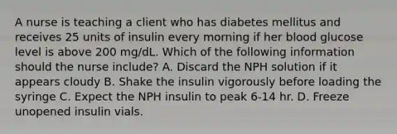 A nurse is teaching a client who has diabetes mellitus and receives 25 units of insulin every morning if her blood glucose level is above 200 mg/dL. Which of the following information should the nurse include? A. Discard the NPH solution if it appears cloudy B. Shake the insulin vigorously before loading the syringe C. Expect the NPH insulin to peak 6-14 hr. D. Freeze unopened insulin vials.