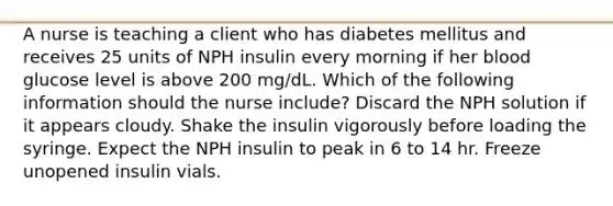 A nurse is teaching a client who has diabetes mellitus and receives 25 units of NPH insulin every morning if her blood glucose level is above 200 mg/dL. Which of the following information should the nurse include? Discard the NPH solution if it appears cloudy. Shake the insulin vigorously before loading the syringe. Expect the NPH insulin to peak in 6 to 14 hr. Freeze unopened insulin vials.