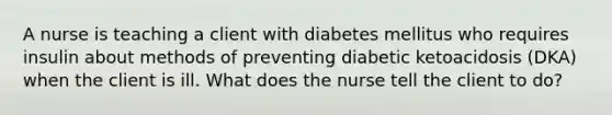 A nurse is teaching a client with diabetes mellitus who requires insulin about methods of preventing diabetic ketoacidosis (DKA) when the client is ill. What does the nurse tell the client to do?