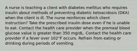 A nurse is teaching a client with diabetes mellitus who requires insulin about methods of preventing diabetic ketoacidosis (DKA) when the client is ill. The nurse reinforces which client instruction? Take the prescribed insulin dose even if he is unable to eat. Contact the health care provider when the premeal blood glucose value is greater than 350 mg/dL. Contact the health care provider if a fever over 102°F occurs. Refrain from eating or drinking during periods of vomiting.