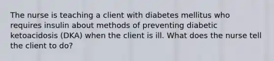 The nurse is teaching a client with diabetes mellitus who requires insulin about methods of preventing diabetic ketoacidosis (DKA) when the client is ill. What does the nurse tell the client to do?