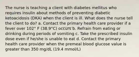 The nurse is teaching a client with diabetes mellitus who requires insulin about methods of preventing diabetic ketoacidosis (DKA) when the client is ill. What does the nurse tell the client to do? a. Contact the primary health care provider if a fever over 102° F (38.9°C) occurs b. Refrain from eating or drinking during periods of vomiting c. Take the prescribed insulin dose even if he/she is unable to eat d. Contact the primary health care provider when the premeal blood glucose value is greater than 350 mg/dL (19.4 mmol/L)