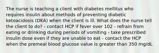 The nurse is teaching a client with diabetes mellitus who requires insulin about methods of preventing diabetic ketoacidosis (DKA) when the client is ill. What does the nurse tell the client to do? - contact HCP if fever over 102 - refrain from eating or drinking during periods of vomiting - take prescribed insulin dose even if they are unable to eat - contact the HCP when the premeal blood glucose value is greater than 350 mg/dL