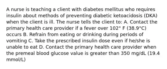 A nurse is teaching a client with diabetes mellitus who requires insulin about methods of preventing diabetic ketoacidosis (DKA) when the client is ill. The nurse tells the client to: A. Contact the primary health care provider if a fever over 102° F (38.9°C) occurs B. Refrain from eating or drinking during periods of vomiting C. Take the prescribed insulin dose even if he/she is unable to eat D. Contact the primary health care provider when the premeal blood glucose value is greater than 350 mg/dL (19.4 mmol/L)