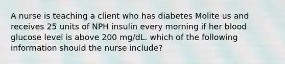 A nurse is teaching a client who has diabetes Molite us and receives 25 units of NPH insulin every morning if her blood glucose level is above 200 mg/dL. which of the following information should the nurse include?