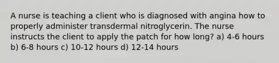 A nurse is teaching a client who is diagnosed with angina how to properly administer transdermal nitroglycerin. The nurse instructs the client to apply the patch for how long? a) 4-6 hours b) 6-8 hours c) 10-12 hours d) 12-14 hours