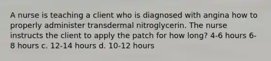 A nurse is teaching a client who is diagnosed with angina how to properly administer transdermal nitroglycerin. The nurse instructs the client to apply the patch for how long? 4-6 hours 6-8 hours c. 12-14 hours d. 10-12 hours