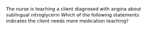 The nurse is teaching a client diagnosed with angina about sublingual nitroglycerin Which of the following statements indicates the client needs more medication teaching?