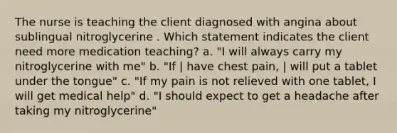 The nurse is teaching the client diagnosed with angina about sublingual nitroglycerine . Which statement indicates the client need more medication teaching? a. "I will always carry my nitroglycerine with me" b. "If | have chest pain, | will put a tablet under the tongue" c. "If my pain is not relieved with one tablet, I will get medical help" d. "I should expect to get a headache after taking my nitroglycerine"