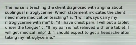 The nurse is teaching the client diagnosed with angina about sublingual nitroglycerine. Which statement indicates the client need more medication teaching? a. "I will always carry my nitroglycerine with me" b. "if I have chest pain, I will put a tablet under the tongue" c. "If my pain is not relieved with one tablet, I will get medical help" d. "I should expect to get a headache after taking my nitroglycerine."