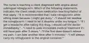 The nurse is teaching a client diagnosed with angina about sublingual nitroglycerin. Which of the following statements indicates the client needs more medication teaching?Select al that apply. -"It is recommended that I take nitroglycerin while sitting down because I might get dizzy." -"I should not swallow the nitroglycerin: I need to let it dissolve under my tongue." -"If I get a headache after taking this drug, I should call the doctor immediately." - "I need to seek immediate medical treatment if I still have pain after 5 doses." -"If the first dose doesn't relieve my pain, I can take another dose after 5 minutes." -"I will always carry my nitroglycerin in the original container."