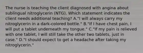 The nurse is teaching the client diagnosed with angina about sublingual nitroglycerin (NTG). Which statement indicates the client needs additional teaching? A."I will always carry my nitroglycerin in a dark-colored bottle." B."If I have chest pain, I will put a tablet underneath my tongue." C."If my pain is relieved with one tablet, I will still take the other two tablets, just in case." D."I should expect to get a headache after taking my nitroglycerin."