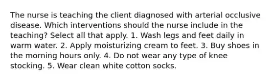 The nurse is teaching the client diagnosed with arterial occlusive disease. Which interventions should the nurse include in the teaching? Select all that apply. 1. Wash legs and feet daily in warm water. 2. Apply moisturizing cream to feet. 3. Buy shoes in the morning hours only. 4. Do not wear any type of knee stocking. 5. Wear clean white cotton socks.