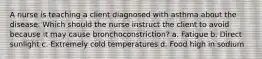 A nurse is teaching a client diagnosed with asthma about the disease. Which should the nurse instruct the client to avoid because it may cause bronchoconstriction? a. Fatigue b. Direct sunlight c. Extremely cold temperatures d. Food high in sodium