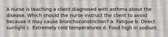 A nurse is teaching a client diagnosed with asthma about the disease. Which should the nurse instruct the client to avoid because it may cause bronchoconstriction? a. Fatigue b. Direct sunlight c. Extremely cold temperatures d. Food high in sodium