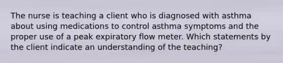 The nurse is teaching a client who is diagnosed with asthma about using medications to control asthma symptoms and the proper use of a peak expiratory flow meter. Which statements by the client indicate an understanding of the teaching?