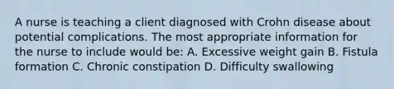 A nurse is teaching a client diagnosed with Crohn disease about potential complications. The most appropriate information for the nurse to include would be: A. Excessive weight gain B. Fistula formation C. Chronic constipation D. Difficulty swallowing