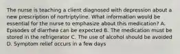 The nurse is teaching a client diagnosed with depression about a new prescription of nortriptyline. What information would be essential for the nurse to emphasize about this medication? A. Episodes of diarrhea can be expected B. The medication must be stored in the refrigerator C. The use of alcohol should be avoided D. Symptom relief occurs in a few days