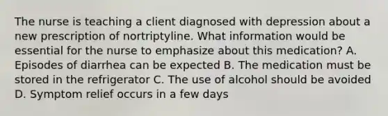 The nurse is teaching a client diagnosed with depression about a new prescription of nortriptyline. What information would be essential for the nurse to emphasize about this medication? A. Episodes of diarrhea can be expected B. The medication must be stored in the refrigerator C. The use of alcohol should be avoided D. Symptom relief occurs in a few days