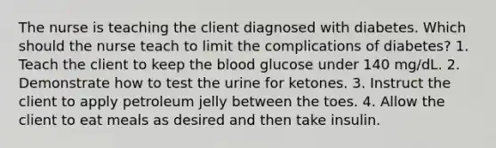 The nurse is teaching the client diagnosed with diabetes. Which should the nurse teach to limit the complications of diabetes? 1. Teach the client to keep the blood glucose under 140 mg/dL. 2. Demonstrate how to test the urine for ketones. 3. Instruct the client to apply petroleum jelly between the toes. 4. Allow the client to eat meals as desired and then take insulin.