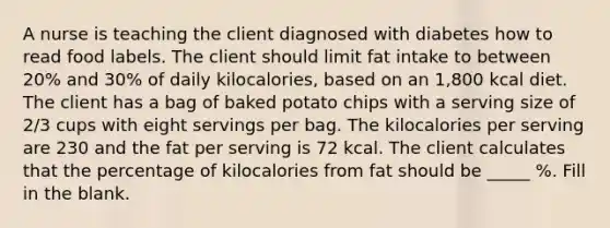 A nurse is teaching the client diagnosed with diabetes how to read food labels. The client should limit fat intake to between 20% and 30% of daily kilocalories, based on an 1,800 kcal diet. The client has a bag of baked potato chips with a serving size of 2/3 cups with eight servings per bag. The kilocalories per serving are 230 and the fat per serving is 72 kcal. The client calculates that the percentage of kilocalories from fat should be _____ %. Fill in the blank.