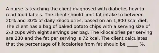 A nurse is teaching the client diagnosed with diabetes how to read food labels. The client should limit fat intake to between 20% and 30% of daily kilocalories, based on an 1,800 kcal diet. The client has a bag of baked potato chips with a serving size of 2/3 cups with eight servings per bag. The kilocalories per serving are 230 and the fat per serving is 72 kcal. The client calculates that the percentage of kilocalories from fat should be _____ %.