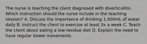 The nurse is teaching the client diagnosed with diverticulitis. Which instruction should the nurse include in the teaching session? A. Discuss the importance of drinking 1,000mL of water daily B. Instruct the client to exercise at least 3x a week C. Teach the client about eating a low-residue diet D. Explain the need to have regular bowel movements