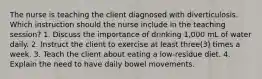 The nurse is teaching the client diagnosed with diverticulosis. Which instruction should the nurse include in the teaching session? 1. Discuss the importance of drinking 1,000 mL of water daily. 2. Instruct the client to exercise at least three(3) times a week. 3. Teach the client about eating a low-residue diet. 4. Explain the need to have daily bowel movements.