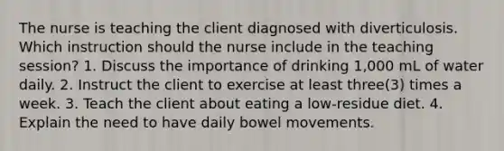 The nurse is teaching the client diagnosed with diverticulosis. Which instruction should the nurse include in the teaching session? 1. Discuss the importance of drinking 1,000 mL of water daily. 2. Instruct the client to exercise at least three(3) times a week. 3. Teach the client about eating a low-residue diet. 4. Explain the need to have daily bowel movements.