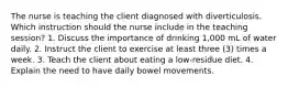 The nurse is teaching the client diagnosed with diverticulosis. Which instruction should the nurse include in the teaching session? 1. Discuss the importance of drinking 1,000 mL of water daily. 2. Instruct the client to exercise at least three (3) times a week. 3. Teach the client about eating a low-residue diet. 4. Explain the need to have daily bowel movements.