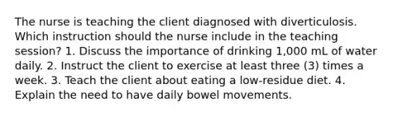 The nurse is teaching the client diagnosed with diverticulosis. Which instruction should the nurse include in the teaching session? 1. Discuss the importance of drinking 1,000 mL of water daily. 2. Instruct the client to exercise at least three (3) times a week. 3. Teach the client about eating a low-residue diet. 4. Explain the need to have daily bowel movements.