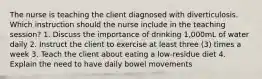 The nurse is teaching the client diagnosed with diverticulosis. Which instruction should the nurse include in the teaching session? 1. Discuss the importance of drinking 1,000mL of water daily 2. Instruct the client to exercise at least three (3) times a week 3. Teach the client about eating a low-residue diet 4. Explain the need to have daily bowel movements