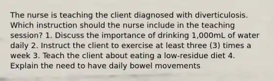 The nurse is teaching the client diagnosed with diverticulosis. Which instruction should the nurse include in the teaching session? 1. Discuss the importance of drinking 1,000mL of water daily 2. Instruct the client to exercise at least three (3) times a week 3. Teach the client about eating a low-residue diet 4. Explain the need to have daily bowel movements