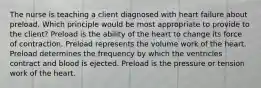 The nurse is teaching a client diagnosed with heart failure about preload. Which principle would be most appropriate to provide to the client? Preload is the ability of the heart to change its force of contraction. Preload represents the volume work of the heart. Preload determines the frequency by which the ventricles contract and blood is ejected. Preload is the pressure or tension work of the heart.