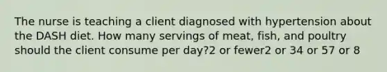 The nurse is teaching a client diagnosed with hypertension about the DASH diet. How many servings of meat, fish, and poultry should the client consume per day?2 or fewer2 or 34 or 57 or 8