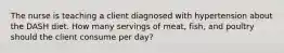 The nurse is teaching a client diagnosed with hypertension about the DASH diet. How many servings of meat, fish, and poultry should the client consume per day?