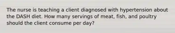 The nurse is teaching a client diagnosed with hypertension about the DASH diet. How many servings of meat, fish, and poultry should the client consume per day?